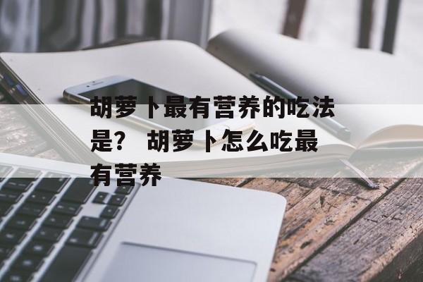 胡萝卜最有营养的吃法是？ 胡萝卜怎么吃最有营养-第1张图片-