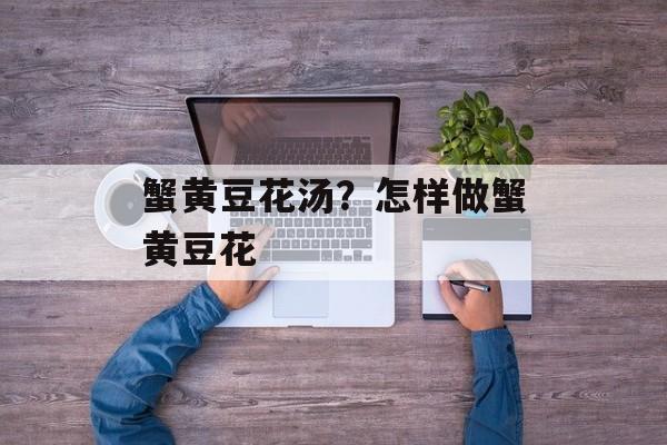 蟹黄豆花汤？怎样做蟹黄豆花-第1张图片-