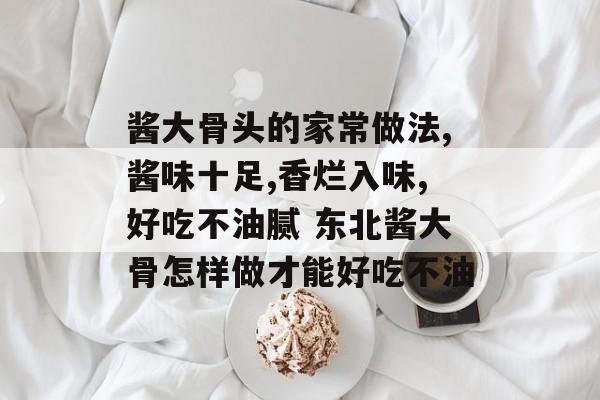 酱大骨头的家常做法,酱味十足,香烂入味,好吃不油腻 东北酱大骨怎样做才能好吃不油-第1张图片-