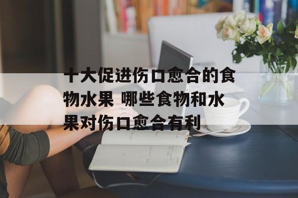十大促进伤口愈合的食物水果 哪些食物和水果对伤口愈合有利-第1张图片-