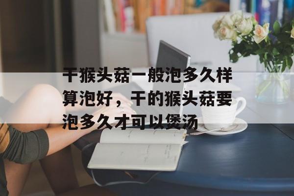 干猴头菇一般泡多久样算泡好，干的猴头菇要泡多久才可以煲汤-第1张图片-