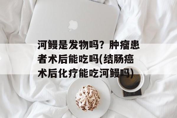 河鳗是发物吗？肿瘤患者术后能吃吗(结肠癌术后化疗能吃河鳗吗)-第1张图片-