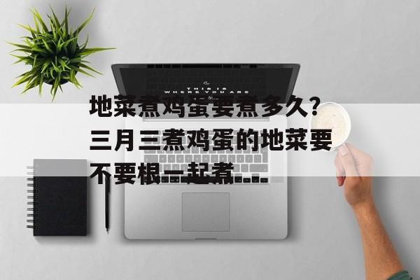 地菜煮鸡蛋要煮多久？三月三煮鸡蛋的地菜要不要根一起煮-第1张图片-