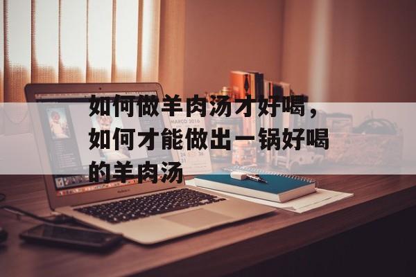 如何做羊肉汤才好喝，如何才能做出一锅好喝的羊肉汤-第1张图片-