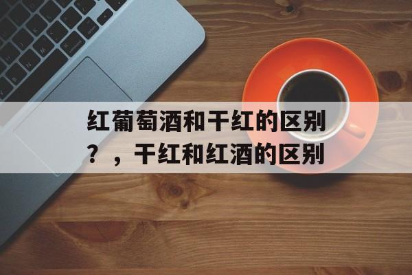 红葡萄酒和干红的区别？，干红和红酒的区别-第1张图片-