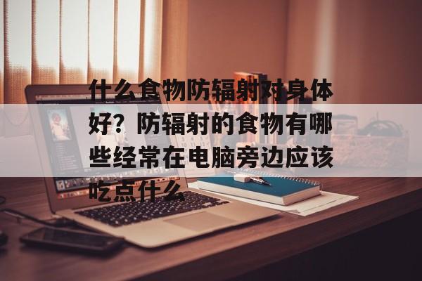 什么食物防辐射对身体好？防辐射的食物有哪些经常在电脑旁边应该吃点什么-第1张图片-