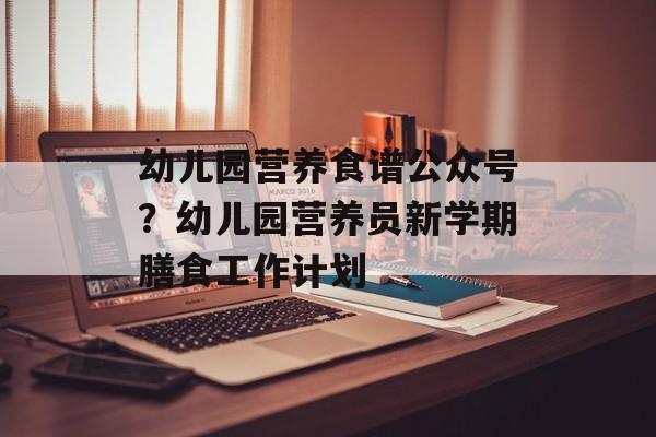 幼儿园营养食谱公众号？幼儿园营养员新学期膳食工作计划-第1张图片-