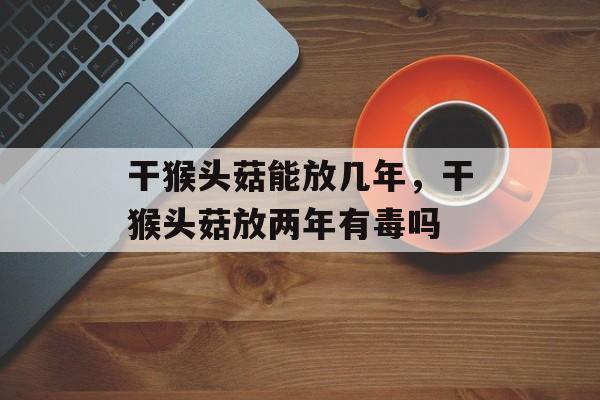 干猴头菇能放几年，干猴头菇放两年有毒吗-第1张图片-