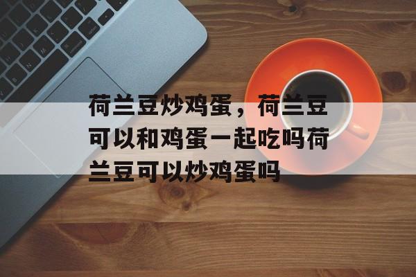 荷兰豆炒鸡蛋，荷兰豆可以和鸡蛋一起吃吗荷兰豆可以炒鸡蛋吗-第1张图片-