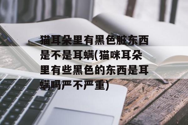 猫耳朵里有黑色脏东西是不是耳螨(猫咪耳朵里有些黑色的东西是耳螨吗严不严重)-第1张图片-
