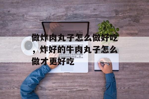 做炸肉丸子怎么做好吃，炸好的牛肉丸子怎么做才更好吃-第1张图片-