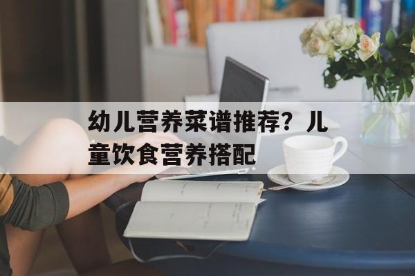 幼儿营养菜谱推荐？儿童饮食营养搭配-第1张图片-