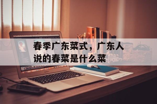 春季广东菜式，广东人说的春菜是什么菜-第1张图片-