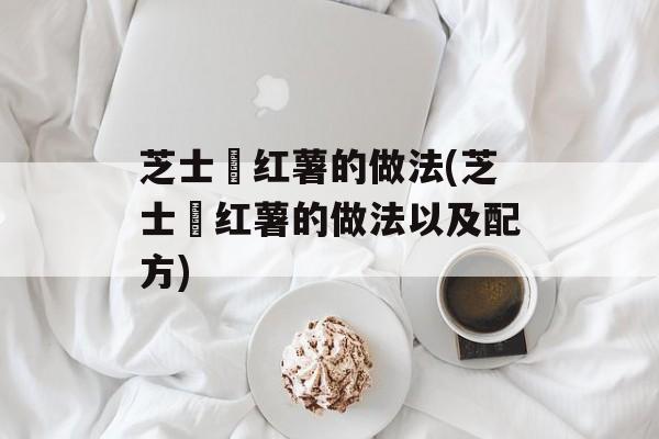 芝士焗红薯的做法(芝士焗红薯的做法以及配方)-第1张图片-