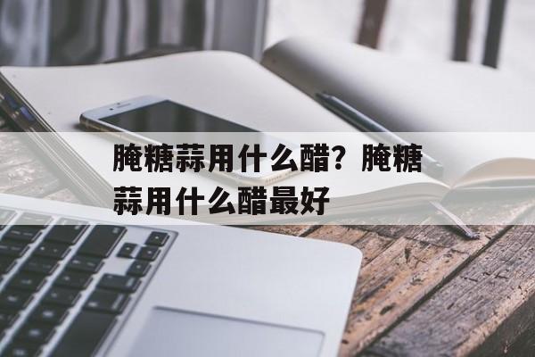 腌糖蒜用什么醋？腌糖蒜用什么醋最好-第1张图片-