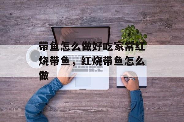 带鱼怎么做好吃家常红烧带鱼，红烧带鱼怎么做-第1张图片-