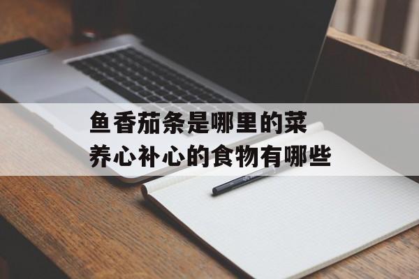 鱼香茄条是哪里的菜 养心补心的食物有哪些-第1张图片-