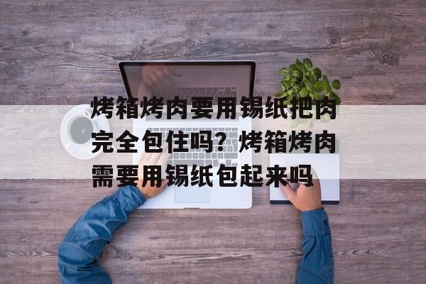烤箱烤肉要用锡纸把肉完全包住吗？烤箱烤肉需要用锡纸包起来吗-第1张图片-