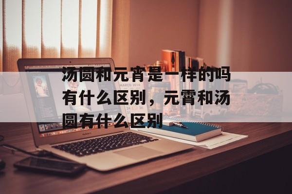 汤圆和元宵是一样的吗有什么区别，元霄和汤圆有什么区别-第1张图片-