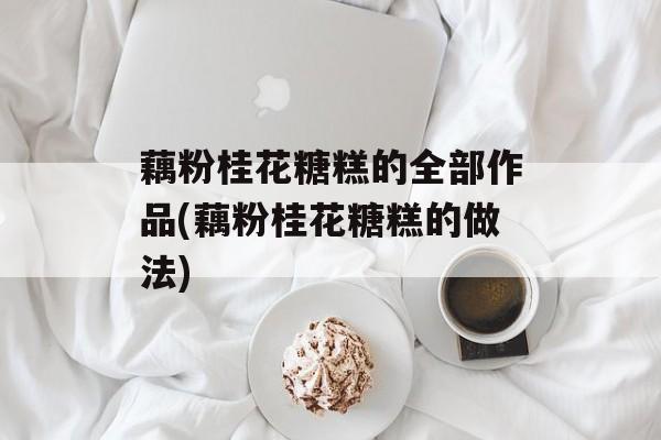 藕粉桂花糖糕的全部作品(藕粉桂花糖糕的做法)-第1张图片-