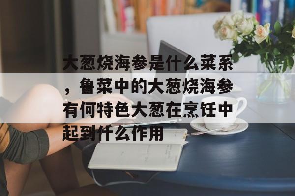 大葱烧海参是什么菜系，鲁菜中的大葱烧海参有何特色大葱在烹饪中起到什么作用-第1张图片-