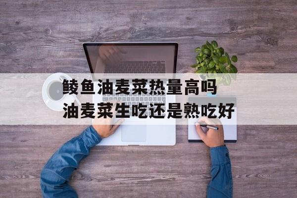 鲮鱼油麦菜热量高吗 油麦菜生吃还是熟吃好-第1张图片-