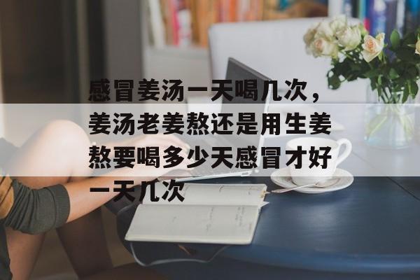 感冒姜汤一天喝几次，姜汤老姜熬还是用生姜熬要喝多少天感冒才好一天几次-第1张图片-