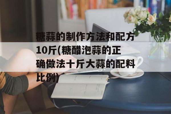 糖蒜的制作方法和配方10斤(糖醋泡蒜的正确做法十斤大蒜的配料比例)-第1张图片-