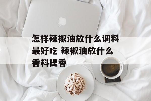 怎样辣椒油放什么调料最好吃 辣椒油放什么香料提香-第1张图片-