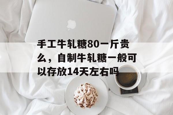 手工牛轧糖80一斤贵么，自制牛轧糖一般可以存放14天左右吗-第1张图片-