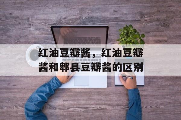 红油豆瓣酱，红油豆瓣酱和郫县豆瓣酱的区别-第1张图片-