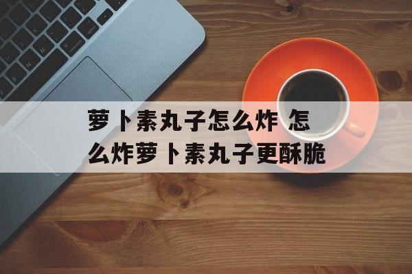 萝卜素丸子怎么炸 怎么炸萝卜素丸子更酥脆-第1张图片-