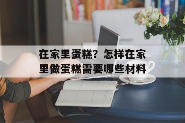 在家里蛋糕？怎样在家里做蛋糕需要哪些材料-第1张图片-