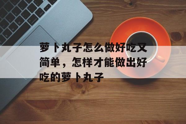 萝卜丸子怎么做好吃又简单，怎样才能做出好吃的萝卜丸子-第1张图片-