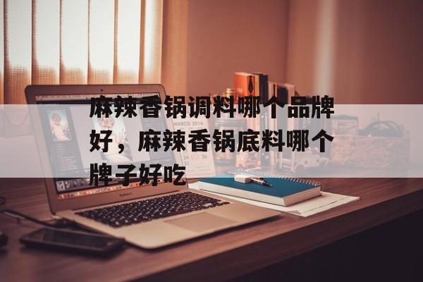 麻辣香锅调料哪个品牌好，麻辣香锅底料哪个牌子好吃-第1张图片-