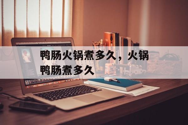 鸭肠火锅煮多久，火锅鸭肠煮多久-第1张图片-