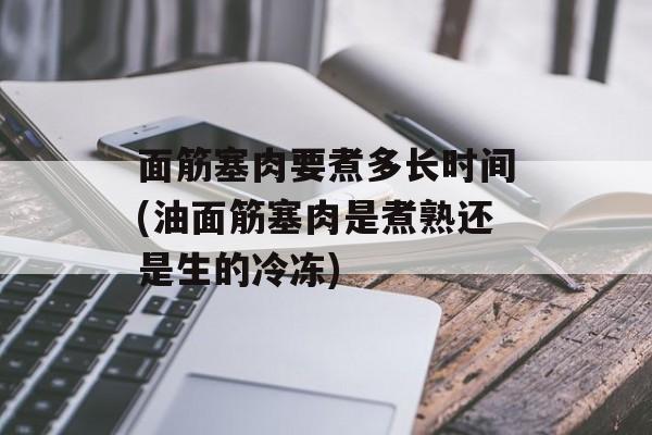 面筋塞肉要煮多长时间(油面筋塞肉是煮熟还是生的冷冻)-第1张图片-