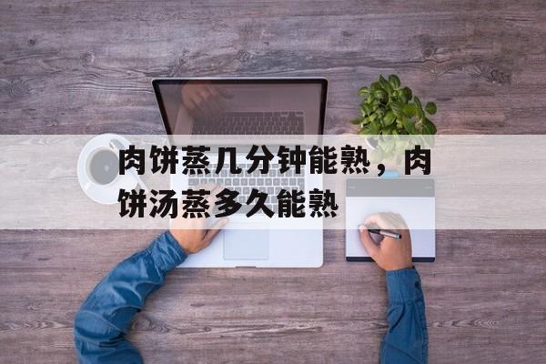 肉饼蒸几分钟能熟，肉饼汤蒸多久能熟-第1张图片-