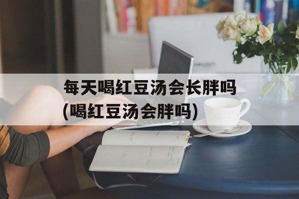 每天喝红豆汤会长胖吗(喝红豆汤会胖吗)-第1张图片-