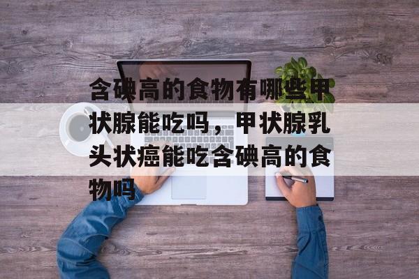 含碘高的食物有哪些甲状腺能吃吗，甲状腺乳头状癌能吃含碘高的食物吗-第1张图片-