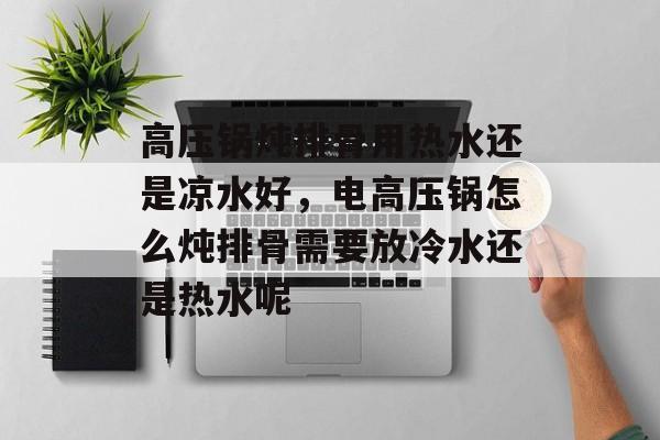 高压锅炖排骨用热水还是凉水好，电高压锅怎么炖排骨需要放冷水还是热水呢-第1张图片-
