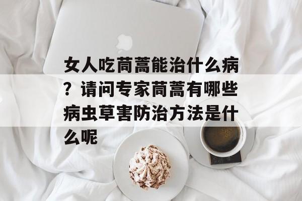 女人吃茼蒿能治什么病？请问专家茼蒿有哪些病虫草害防治方法是什么呢-第1张图片-