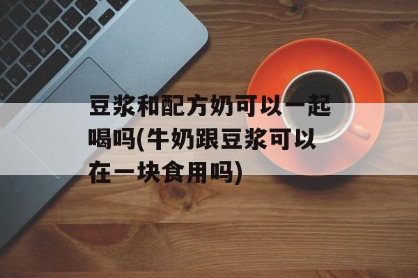 豆浆和配方奶可以一起喝吗(牛奶跟豆浆可以在一块食用吗)-第1张图片-