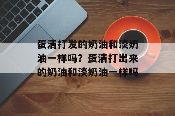 蛋清打发的奶油和淡奶油一样吗？蛋清打出来的奶油和淡奶油一样吗-第1张图片-