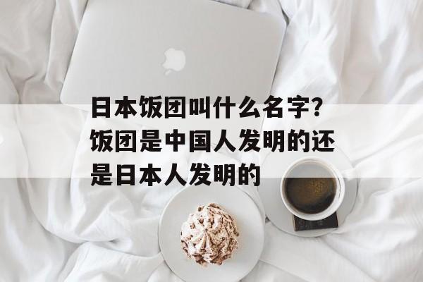 日本饭团叫什么名字？饭团是中国人发明的还是日本人发明的-第1张图片-