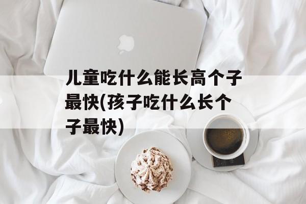 儿童吃什么能长高个子最快(孩子吃什么长个子最快)-第1张图片-