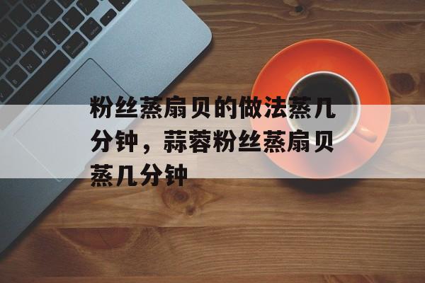 粉丝蒸扇贝的做法蒸几分钟，蒜蓉粉丝蒸扇贝蒸几分钟-第1张图片-