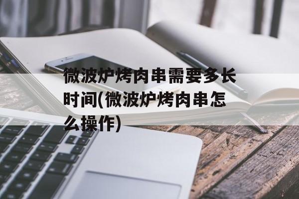 微波炉烤肉串需要多长时间(微波炉烤肉串怎么操作)-第1张图片-