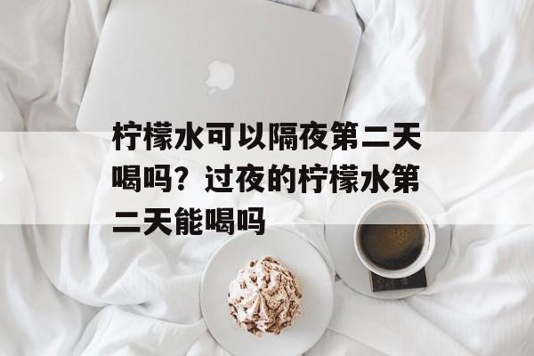 柠檬水可以隔夜第二天喝吗？过夜的柠檬水第二天能喝吗-第1张图片-