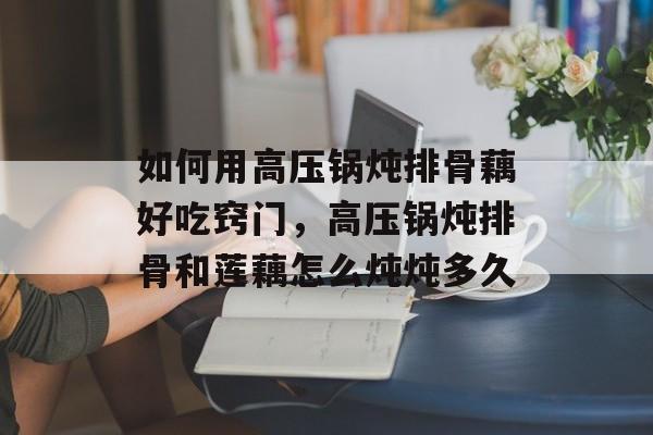 如何用高压锅炖排骨藕好吃窍门，高压锅炖排骨和莲藕怎么炖炖多久-第1张图片-